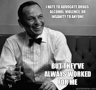 I hate to advocate drugs, alcohol, violence, or insanity to anyone But they've always worked for me  
