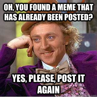 Oh, you found a meme that has already been posted? Yes, please, post it again  Creepy Wonka