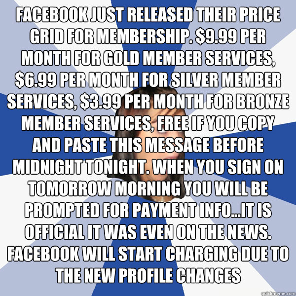 FACEBOOK JUST RELEASED THEIR PRICE GRID FOR MEMBERSHIP. $9.99 PER MONTH FOR GOLD MEMBER SERVICES, $6.99 PER MONTH FOR SILVER MEMBER SERVICES, $3.99 PER MONTH FOR BRONZE MEMBER SERVICES, FREE IF YOU COPY AND PASTE THIS MESSAGE BEFORE MIDNIGHT TONIGHT. WHEN  Annoying Facebook Girl