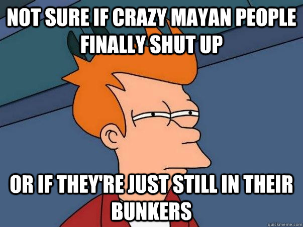 Not sure if crazy mayan people finally shut up Or if they're just still in their bunkers  Not sure Fry