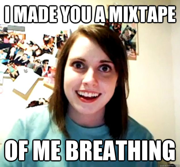 I made you a mixtape of me breathing  Overly Attached Girlfriend
