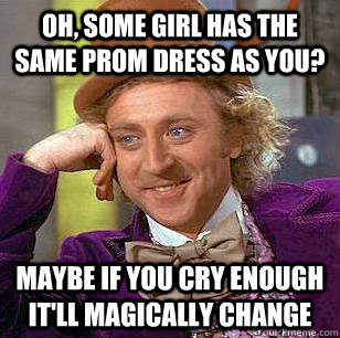Oh, some girl has the same prom dress as you? Maybe if you cry enough it'll magically change  Condescending Wonka