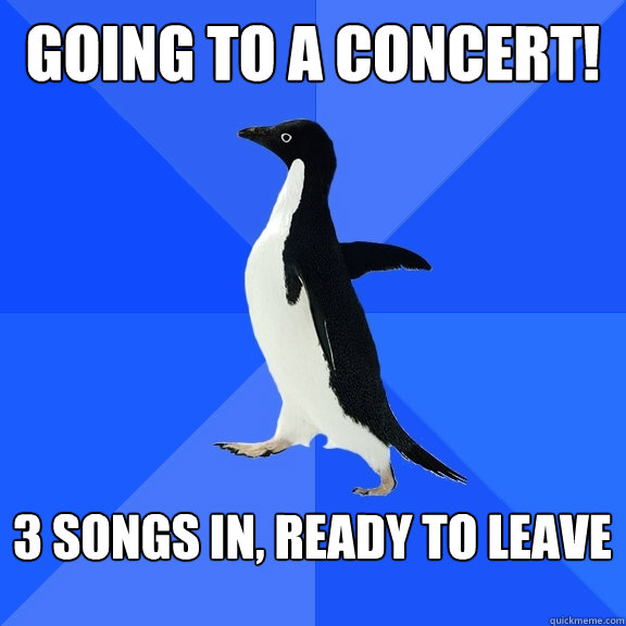 Going to a concert!  3 songs in, ready to leave   Socially Awkward Penguin