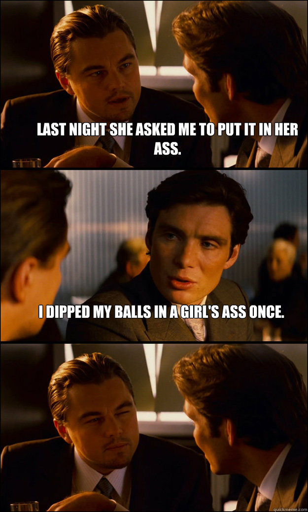 Last night she asked me to put it in her ass. I dipped my balls in a girl's ass once.   Inception