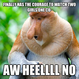 Finally has the courage to watch Two Girls One Cu- aw heellll no  