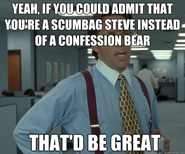 Yeah, If you could admit that you're a scumbag steve instead of a confession bear THAT'd BE GREAT  that would be great