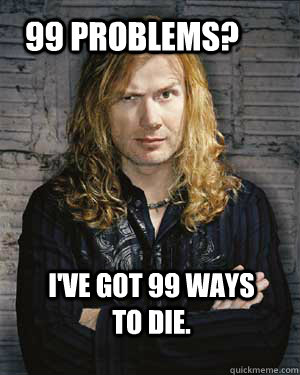 99 problems? I've got 99 ways to die.  Dave Mustaine