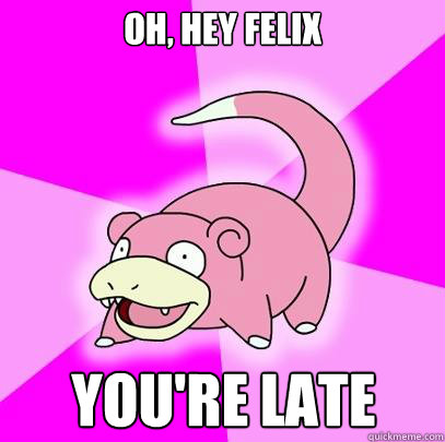 Oh, hey Felix You're late  Slowpoke