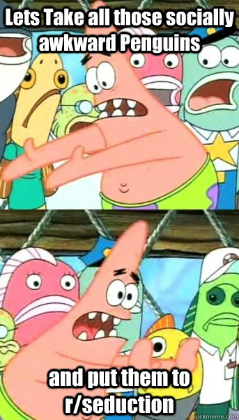 Lets Take all those socially awkward Penguins and put them to r/seduction  Push it somewhere else Patrick