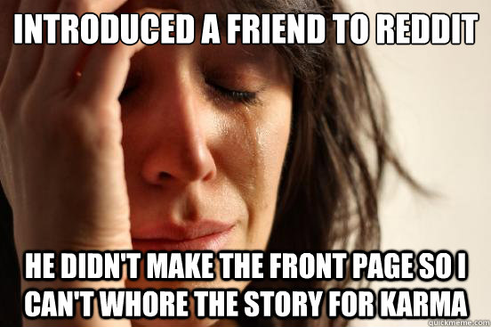 introduced a friend to reddit
 he didn't make the front page so i can't whore the story for karma  First World Problems