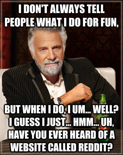 I don't always tell people what i do for fun, but when I do, I um... well? I guess i just... hmm... uh, have you ever heard of a website called reddit?  - I don't always tell people what i do for fun, but when I do, I um... well? I guess i just... hmm... uh, have you ever heard of a website called reddit?   The Most Interesting Man In The World