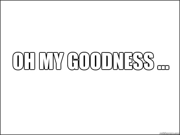 OH MY GOODNESS ... - OH MY GOODNESS ...  The Blank Nothing