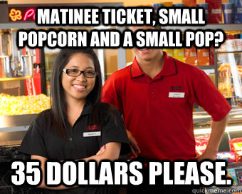 Matinee ticket, Small popcorn and a small pop? 35 dollars please.  