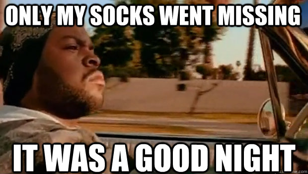 ONLY MY SOCKS WENT MISSING IT WAS A GOOD NIGHT  It was a good day