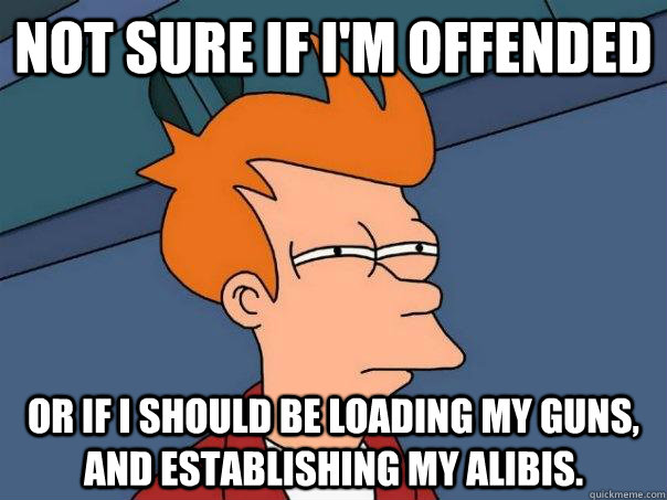 Not sure if I'm offended Or if I should be loading my guns, and establishing my alibis.   - Not sure if I'm offended Or if I should be loading my guns, and establishing my alibis.    Futurama Fry