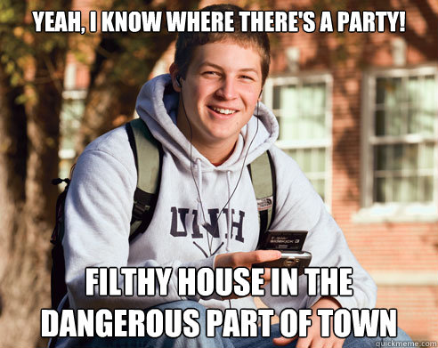 Yeah, I know where there's a party! Filthy house in the dangerous part of town  College Freshman