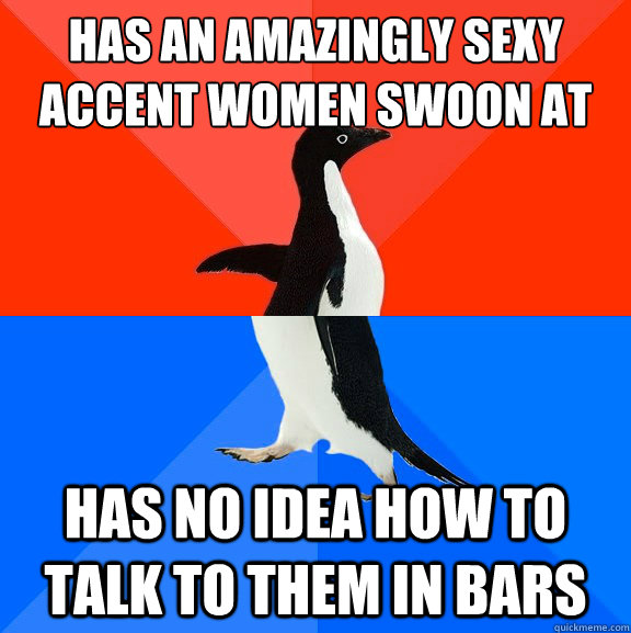 has an amazingly sexy accent women swoon at has no idea how to talk to them in bars  Socially Awesome Awkward Penguin