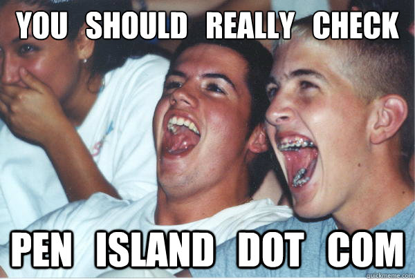 you   should   really   check out Pen   Island   dot   com    Immature High Schoolers