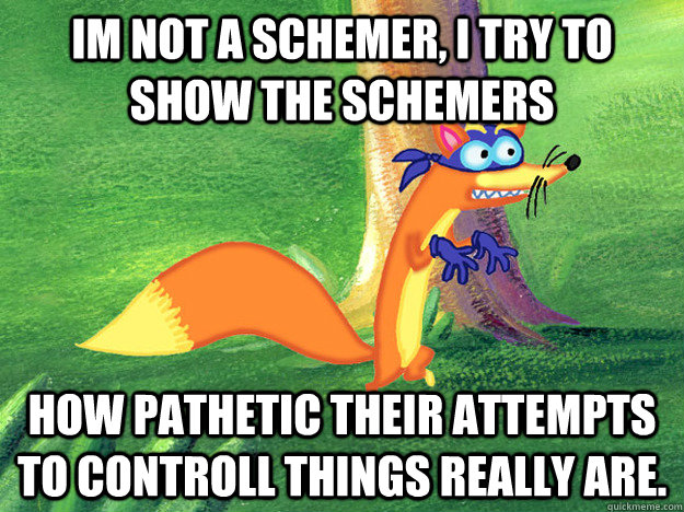 Im not a schemer, I try to show the schemers how pathetic their attempts to controll things really are.  