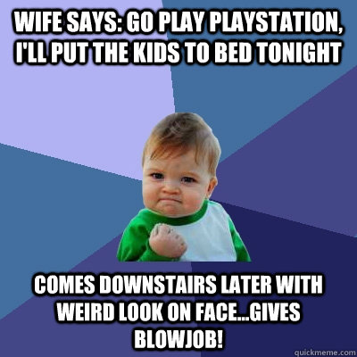 Wife says: go play playstation, I'll put the kids to bed tonight Comes downstairs later with weird look on face...gives blowjob!  Success Kid