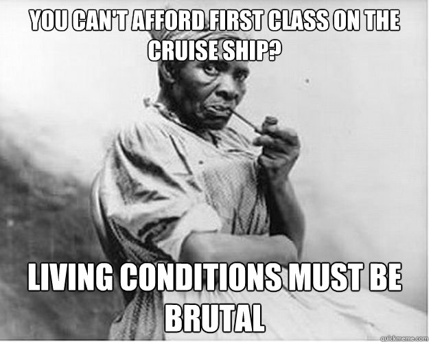 You can't afford first class on the cruise ship? Living conditions must be brutal  Unimpressed Slave