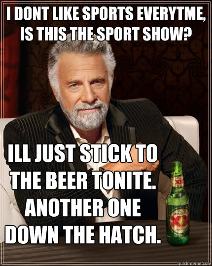 I DONT LIKE SPORTS everytme, is this the sport show? Ill just stick to the beer tonite. another one down the hatch.   The Most Interesting Man In The World
