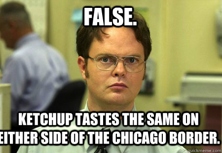 False. Ketchup tastes the same on either side of the Chicago border.  Schrute
