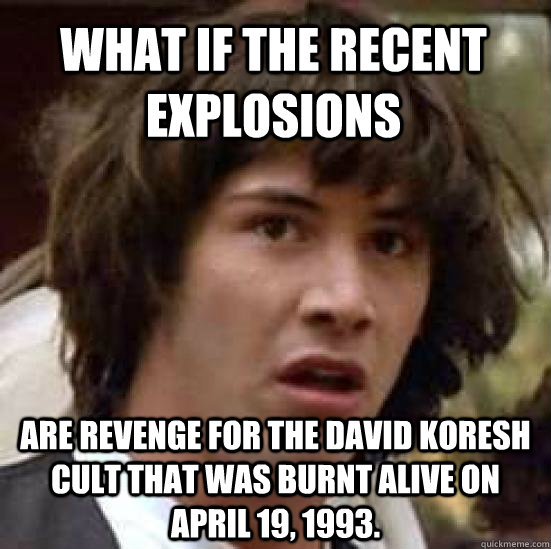 What if the recent explosions  are revenge for the David Koresh cult that was burnt alive on April 19, 1993. - What if the recent explosions  are revenge for the David Koresh cult that was burnt alive on April 19, 1993.  conspiracy keanu