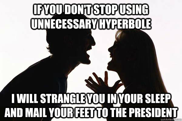 If you don't stop using unnecessary hyperbole I will strangle you in your sleep and mail your feet to the president - If you don't stop using unnecessary hyperbole I will strangle you in your sleep and mail your feet to the president  hyperbole