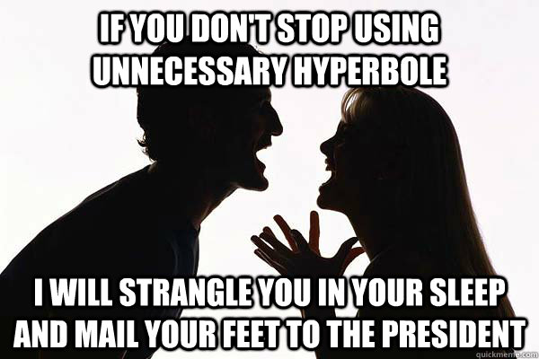 If you don't stop using unnecessary hyperbole I will strangle you in your sleep and mail your feet to the president  hyperbole