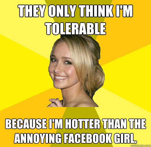 They only think i'm tolerable because i'm hotter than the annoying facebook girl.  