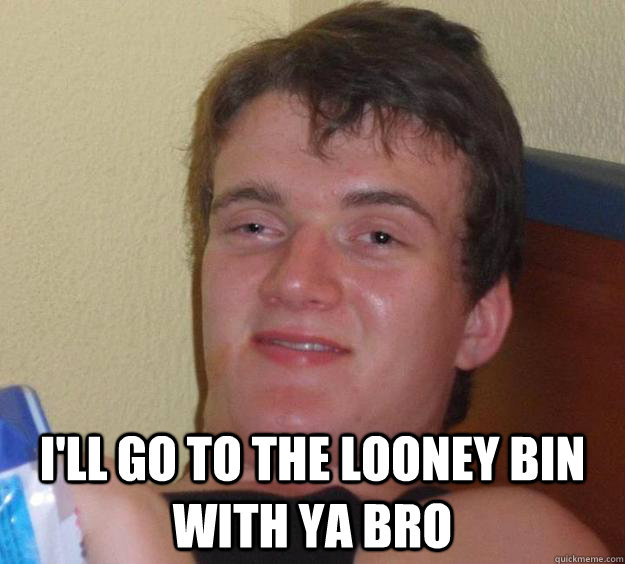 I'll go to the looney bin with ya bro - I'll go to the looney bin with ya bro  10 Guy