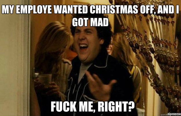 My employe wanted christmas off, and i got mad FUCK ME, RIGHT?  fuck me right