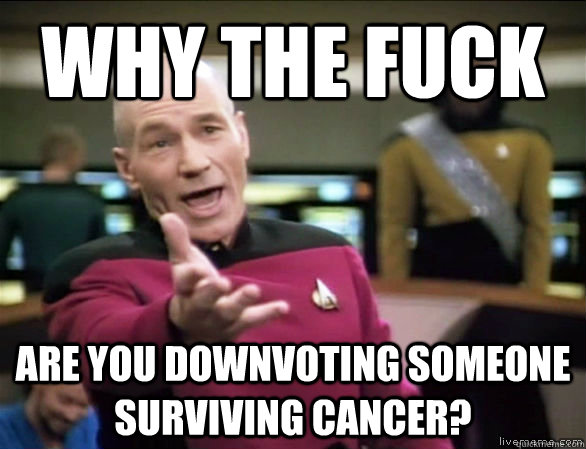 why the fuck are you downvoting someone surviving cancer?  Annoyed Picard HD