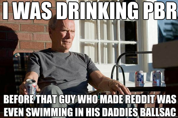 I was drinking Pbr Before that guy who made reddit was even swimming in his daddies ballsac  Feels Old Man