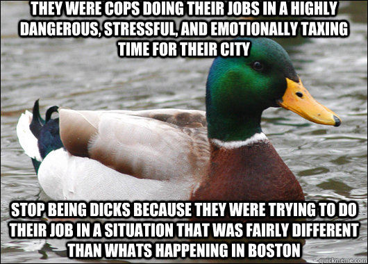 They were cops doing their jobs in a highly dangerous, stressful, and emotionally taxing time for their city Stop being dicks because they were trying to do their job in a situation that was fairly different than whats happening in boston  Actual Advice Mallard