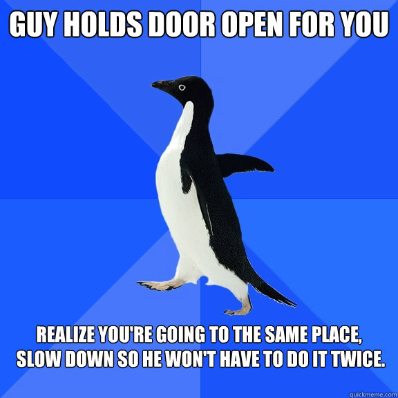 Guy holds door open for you
 realize you're going to the same place, 
 slow down so he won't have to do it twice.  Socially Awkward Penguin