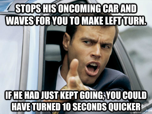 Stops his oncoming car and waves for you to make left turn. If he had just kept going, you could have turned 10 seconds quicker  Asshole driver