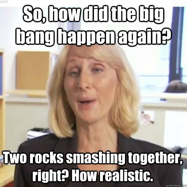 So, how did the big bang happen again? Two rocks smashing together, right? How realistic. - So, how did the big bang happen again? Two rocks smashing together, right? How realistic.  Ignorant and possibly Retarded Religious Person