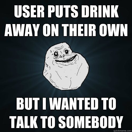 User puts drink away on their own but i wanted to talk to somebody  Forever Alone