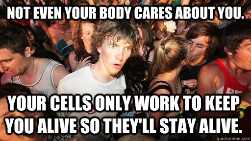Not even your body cares about you. Your cells only work to keep you alive so they'll stay alive.  Sudden Clarity Clarence