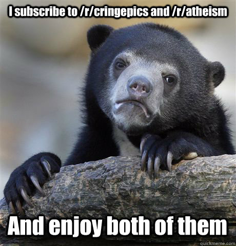 I subscribe to /r/cringepics and /r/atheism And enjoy both of them  Confession Bear