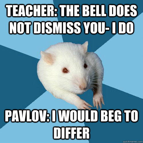 Teacher: The bell does not dismiss you- I do Pavlov: I would beg to differ  Psychology Major Rat