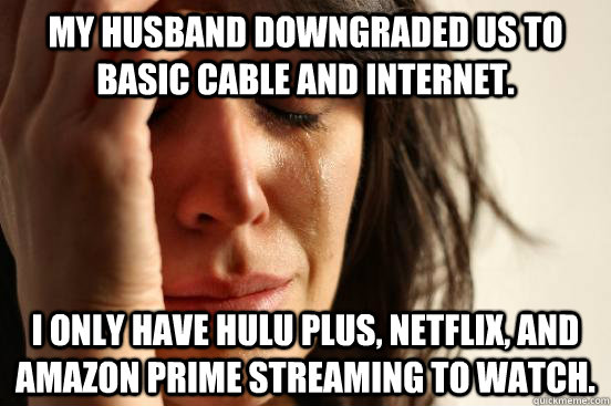 My husband downgraded us to basic cable and internet. I only have Hulu Plus, Netflix, and Amazon Prime streaming to watch.  First World Problems