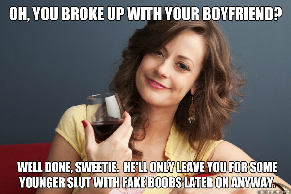 oh, you broke up with your boyfriend? well done, sweetie.  he'll only leave you for some younger slut with fake boobs later on anyway.  Forever Resentful Mother