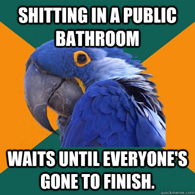 Shitting in a public bathroom waits until everyone's gone to finish.  Paranoid Parrot