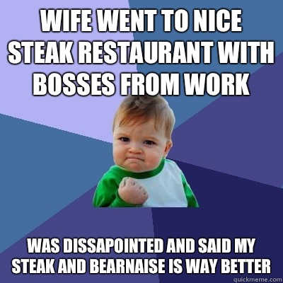 wife went to nice steak restaurant with bosses from work was dissapointed and said my steak and bearnaise is way better  Success Kid