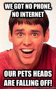 We got no phone, no internet our pets heads are falling off!  