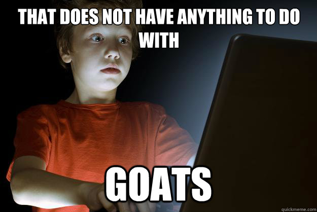 That does not have anything to do with goats  scared first day on the internet kid
