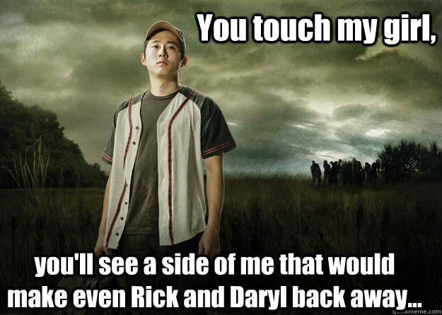 You touch my girl, you'll see a side of me that would make even Rick and Daryl back away...  Walking Dead Glenn